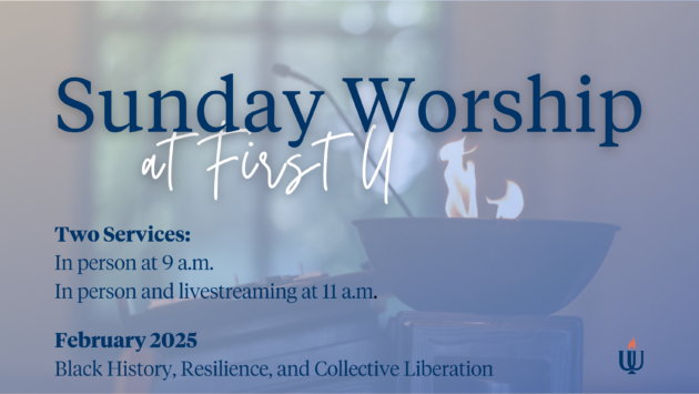 Sunday Worship at First U Two Services In person at 9 a.m. In person and livestreaming at 11 a.m. February 2025 Black History, Resilience, and Collective Liberation