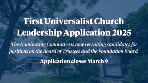 First Universalist Church Leadership Application 2025 The Nominating Committee is now recruiting candidates for positions on the Board of Trustees and the Foundation Board. Application closes March 9.