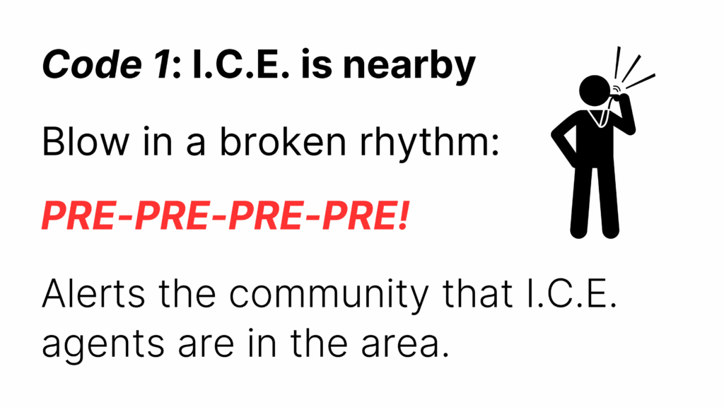 Code 1: I.C.E. is nearby
Blow in a broken rhythm:
PRE-PRE-PRE-PRE!
Alerts the community that I.C.E. agents are in the area.