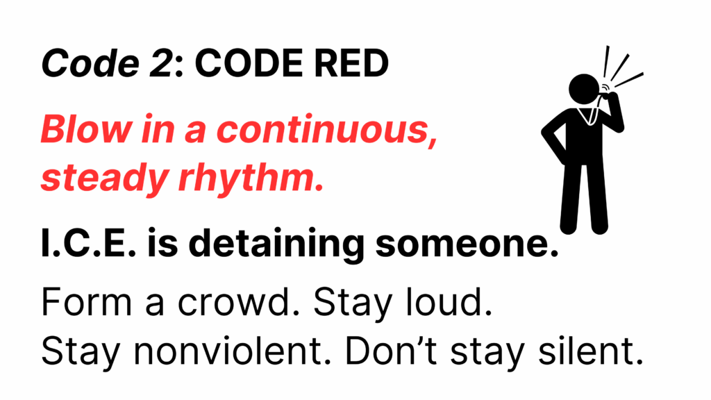 Code 2: CODE RED
Blow in a continuous, steady rhythm
I.C.E. is detaining someone.
Form a crowd. Stay loud. 
Stay nonviolent. Dont stay silent.