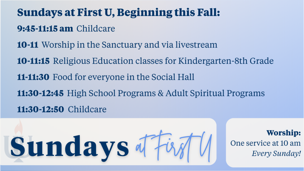 Sundays at First U, Beginning this Fall:
9:45-11:15 am  Childcare
10-11  Worship in the Sanctuary and via livestream 
10-11:15  Religious Education classes for Kindergarten-8th Grade
11-11:30  Food for everyone in the Social Hall
11:30-12:45  High School Programs & Adult Spiritual Programs
11:30-12:50  Childcare